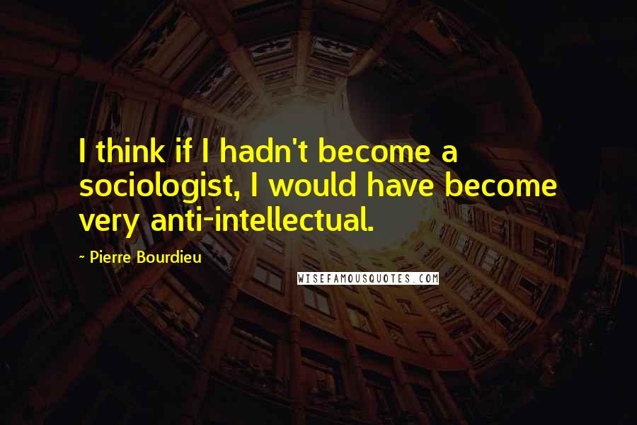 Pierre Bourdieu Quotes: I think if I hadn't become a sociologist, I would have become very anti-intellectual.