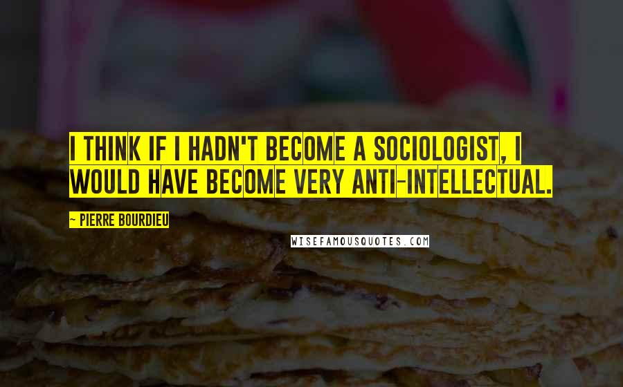 Pierre Bourdieu Quotes: I think if I hadn't become a sociologist, I would have become very anti-intellectual.