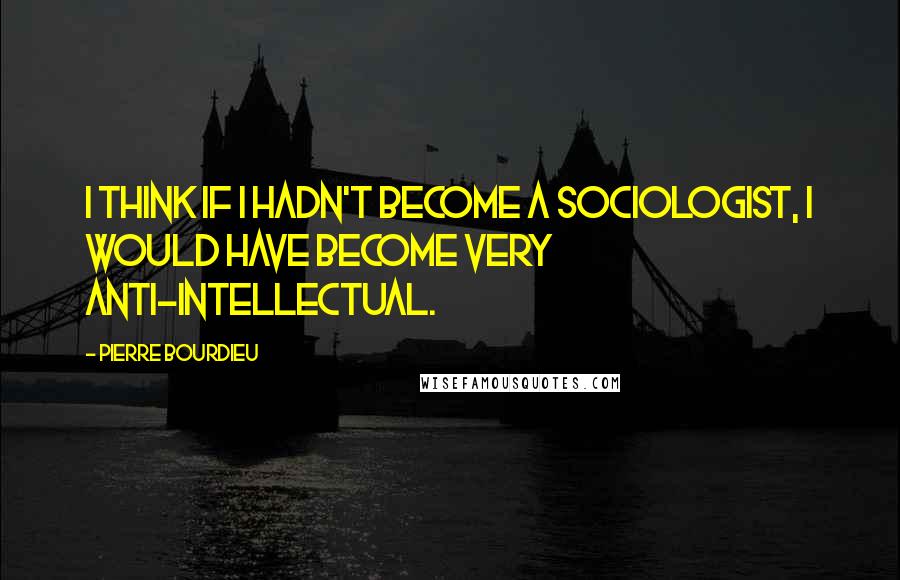 Pierre Bourdieu Quotes: I think if I hadn't become a sociologist, I would have become very anti-intellectual.