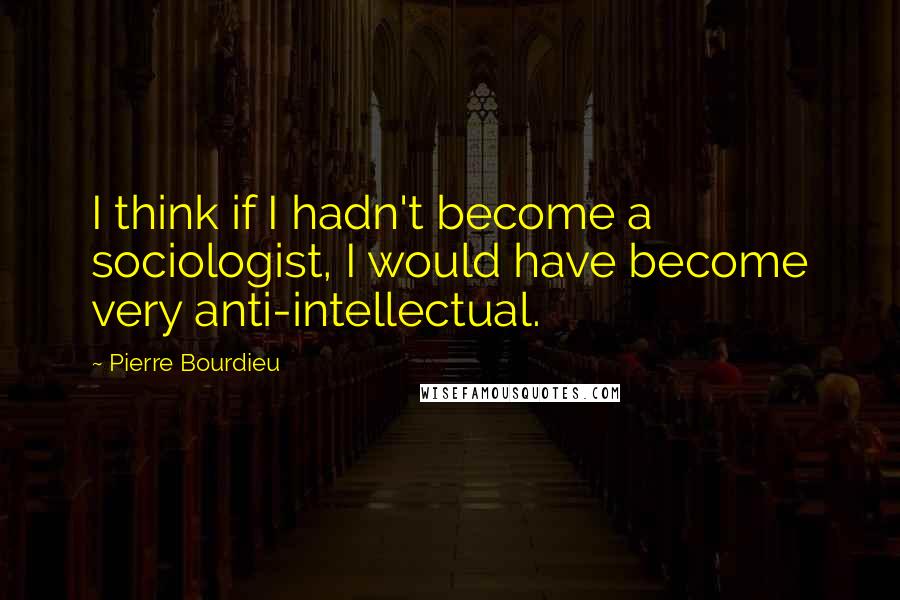 Pierre Bourdieu Quotes: I think if I hadn't become a sociologist, I would have become very anti-intellectual.