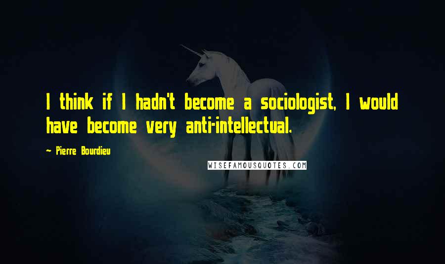 Pierre Bourdieu Quotes: I think if I hadn't become a sociologist, I would have become very anti-intellectual.