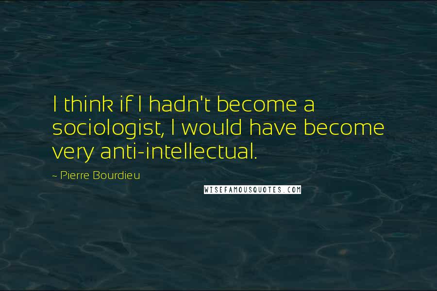 Pierre Bourdieu Quotes: I think if I hadn't become a sociologist, I would have become very anti-intellectual.