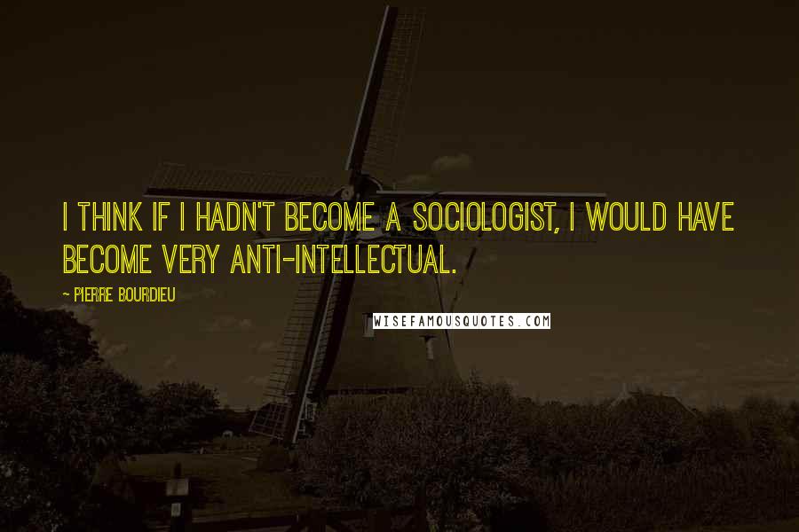 Pierre Bourdieu Quotes: I think if I hadn't become a sociologist, I would have become very anti-intellectual.