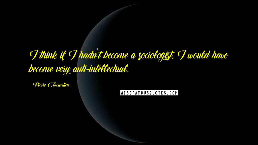 Pierre Bourdieu Quotes: I think if I hadn't become a sociologist, I would have become very anti-intellectual.