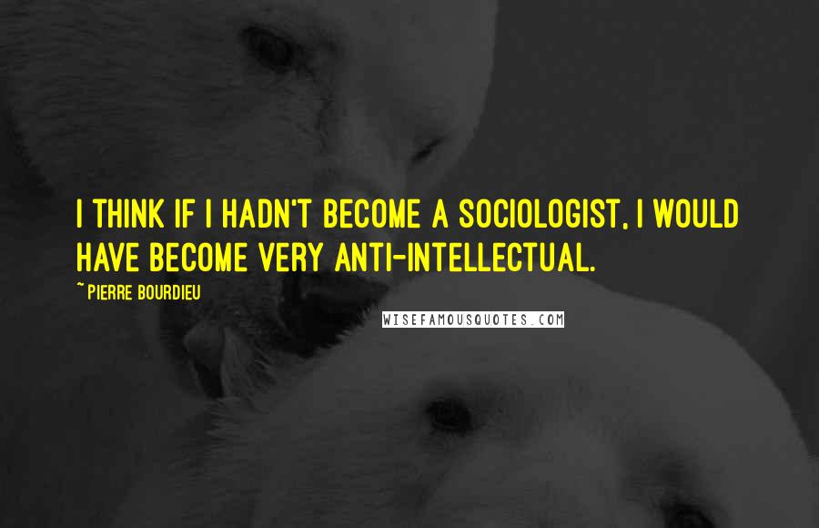 Pierre Bourdieu Quotes: I think if I hadn't become a sociologist, I would have become very anti-intellectual.