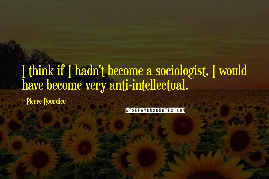 Pierre Bourdieu Quotes: I think if I hadn't become a sociologist, I would have become very anti-intellectual.