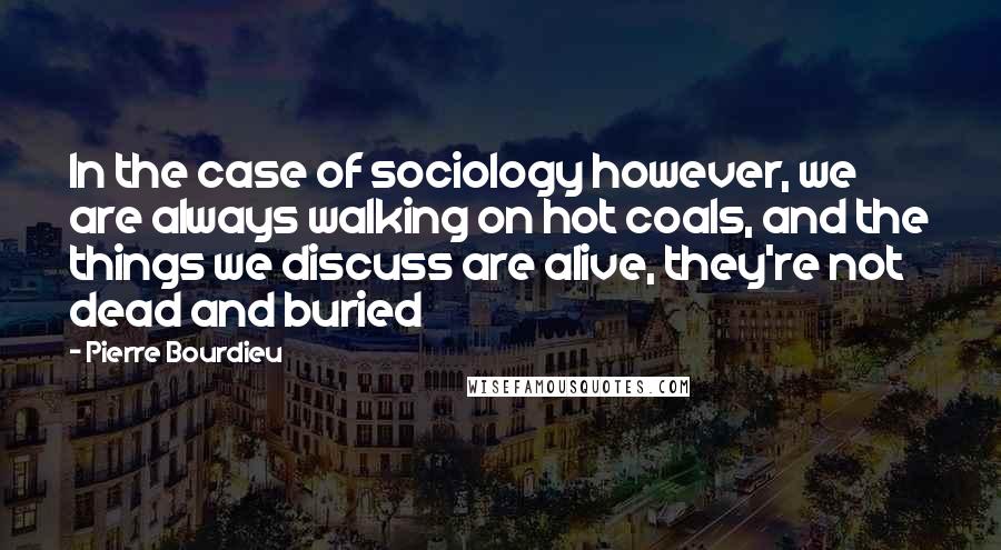 Pierre Bourdieu Quotes: In the case of sociology however, we are always walking on hot coals, and the things we discuss are alive, they're not dead and buried