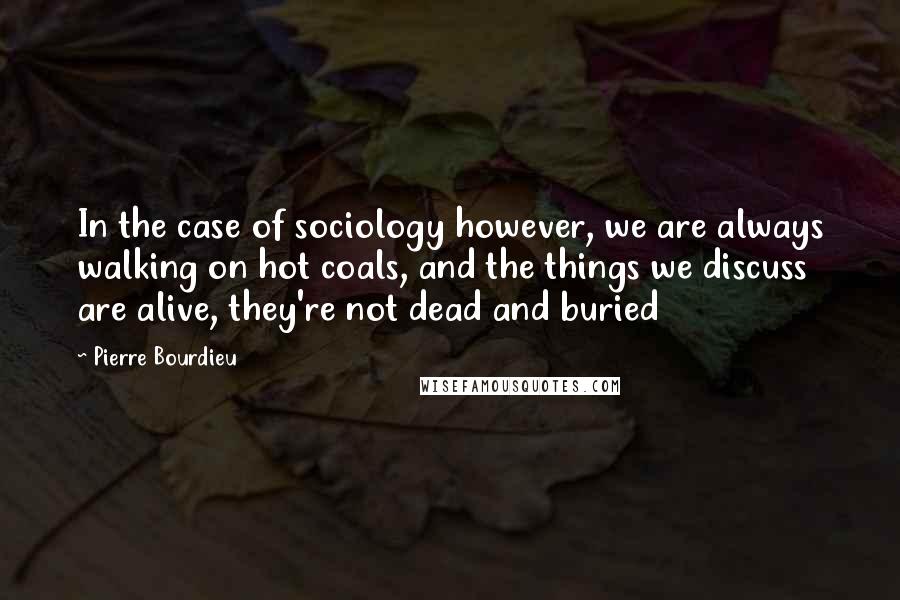 Pierre Bourdieu Quotes: In the case of sociology however, we are always walking on hot coals, and the things we discuss are alive, they're not dead and buried