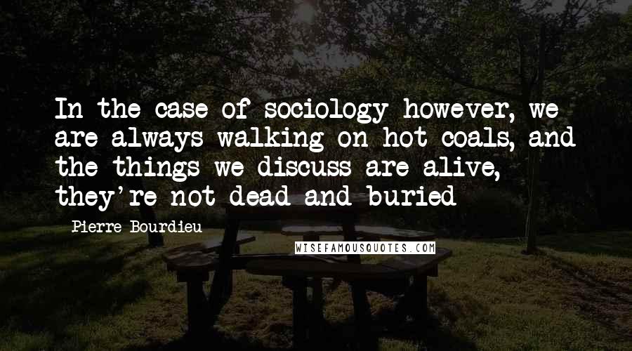 Pierre Bourdieu Quotes: In the case of sociology however, we are always walking on hot coals, and the things we discuss are alive, they're not dead and buried