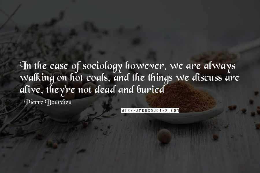 Pierre Bourdieu Quotes: In the case of sociology however, we are always walking on hot coals, and the things we discuss are alive, they're not dead and buried