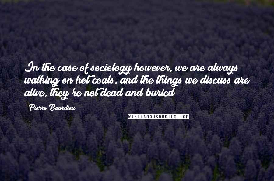 Pierre Bourdieu Quotes: In the case of sociology however, we are always walking on hot coals, and the things we discuss are alive, they're not dead and buried