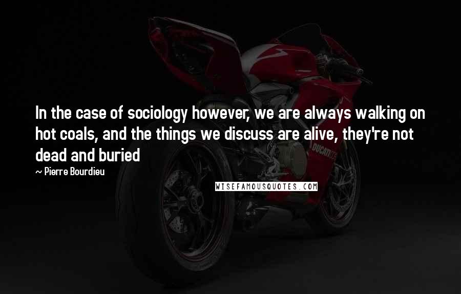 Pierre Bourdieu Quotes: In the case of sociology however, we are always walking on hot coals, and the things we discuss are alive, they're not dead and buried