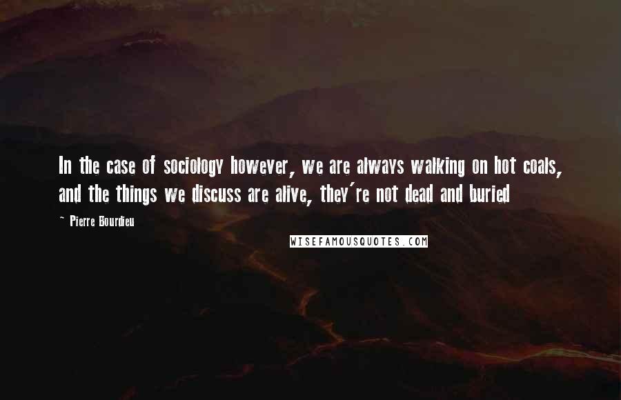 Pierre Bourdieu Quotes: In the case of sociology however, we are always walking on hot coals, and the things we discuss are alive, they're not dead and buried