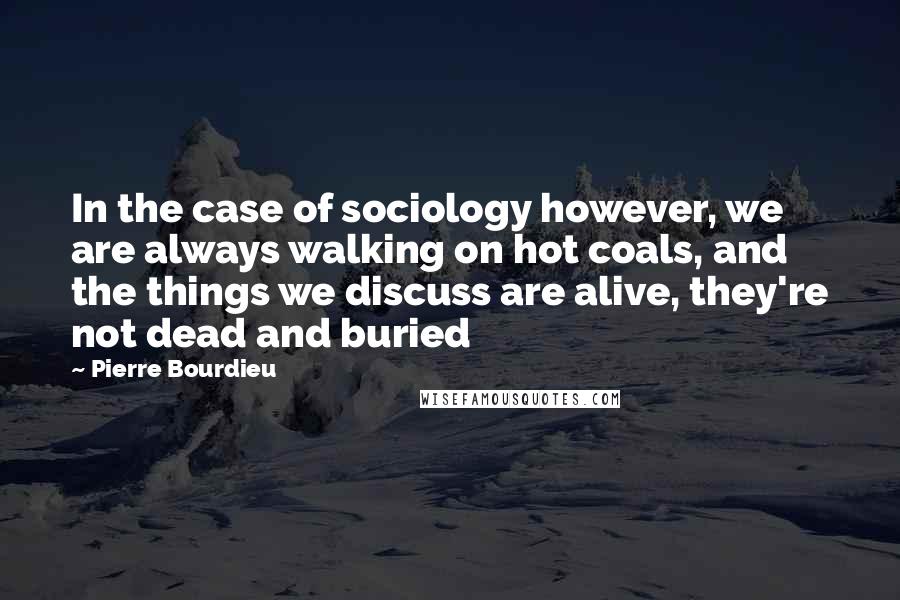 Pierre Bourdieu Quotes: In the case of sociology however, we are always walking on hot coals, and the things we discuss are alive, they're not dead and buried