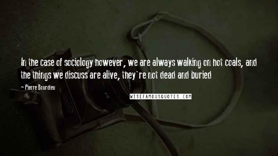 Pierre Bourdieu Quotes: In the case of sociology however, we are always walking on hot coals, and the things we discuss are alive, they're not dead and buried