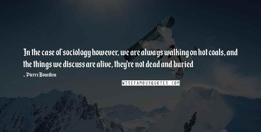 Pierre Bourdieu Quotes: In the case of sociology however, we are always walking on hot coals, and the things we discuss are alive, they're not dead and buried