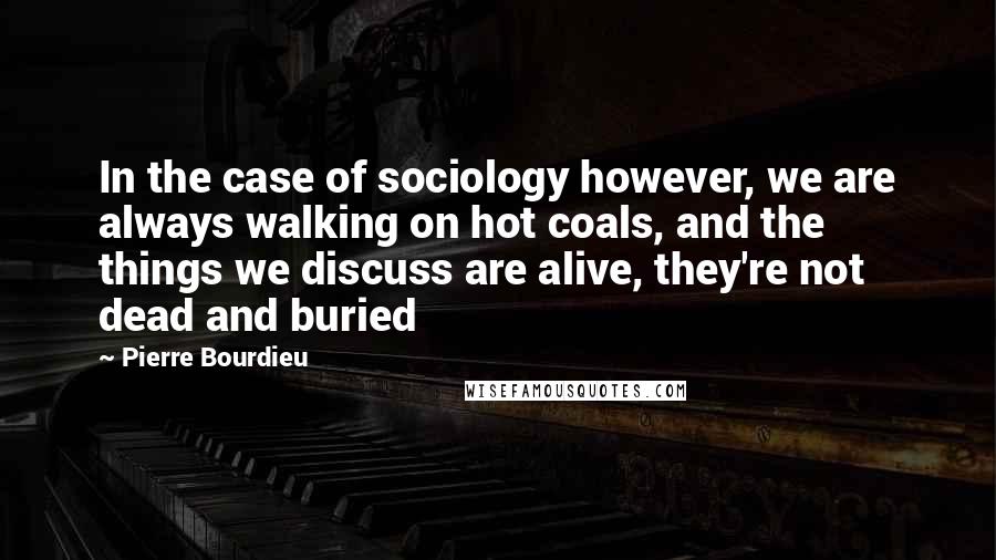 Pierre Bourdieu Quotes: In the case of sociology however, we are always walking on hot coals, and the things we discuss are alive, they're not dead and buried