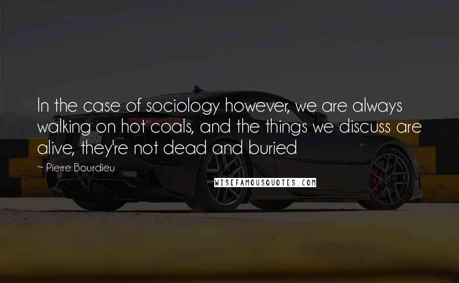 Pierre Bourdieu Quotes: In the case of sociology however, we are always walking on hot coals, and the things we discuss are alive, they're not dead and buried