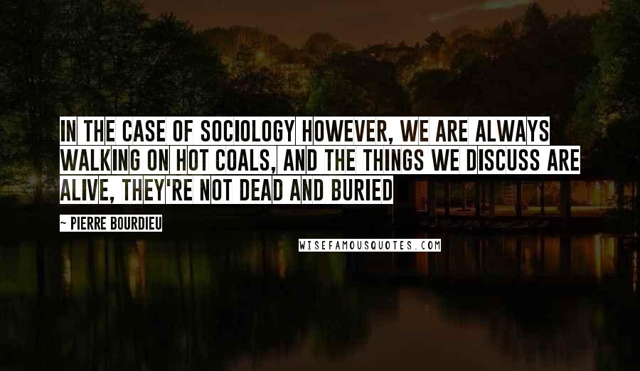 Pierre Bourdieu Quotes: In the case of sociology however, we are always walking on hot coals, and the things we discuss are alive, they're not dead and buried