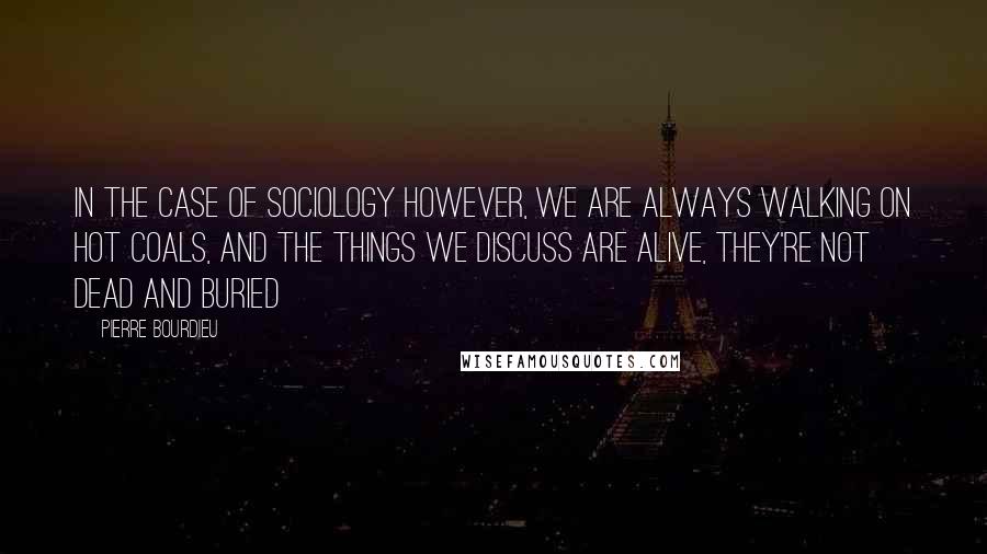 Pierre Bourdieu Quotes: In the case of sociology however, we are always walking on hot coals, and the things we discuss are alive, they're not dead and buried