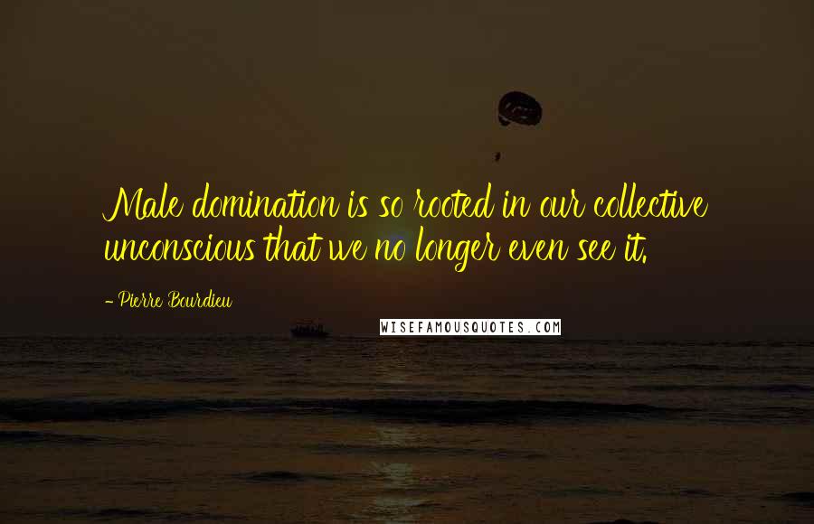 Pierre Bourdieu Quotes: Male domination is so rooted in our collective unconscious that we no longer even see it.
