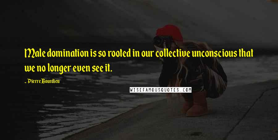 Pierre Bourdieu Quotes: Male domination is so rooted in our collective unconscious that we no longer even see it.