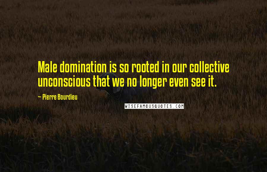 Pierre Bourdieu Quotes: Male domination is so rooted in our collective unconscious that we no longer even see it.