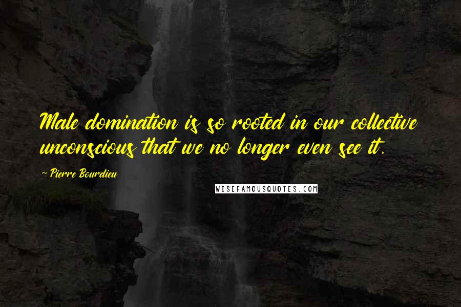 Pierre Bourdieu Quotes: Male domination is so rooted in our collective unconscious that we no longer even see it.