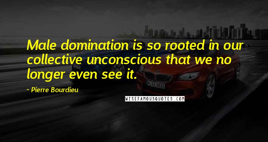 Pierre Bourdieu Quotes: Male domination is so rooted in our collective unconscious that we no longer even see it.