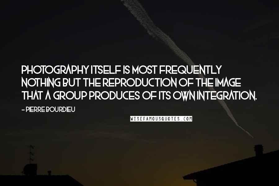 Pierre Bourdieu Quotes: Photography itself is most frequently nothing but the reproduction of the image that a group produces of its own integration.