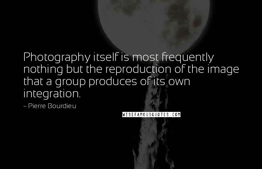 Pierre Bourdieu Quotes: Photography itself is most frequently nothing but the reproduction of the image that a group produces of its own integration.