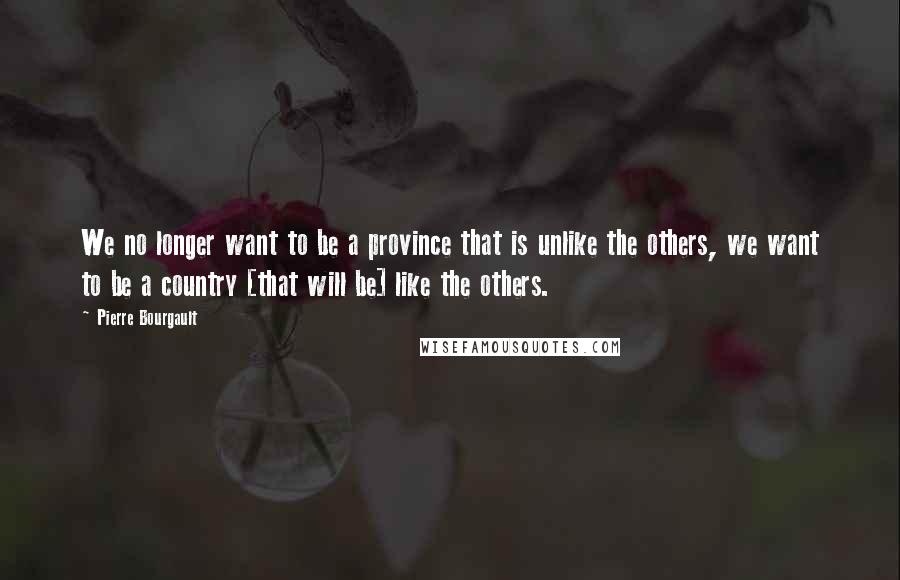Pierre Bourgault Quotes: We no longer want to be a province that is unlike the others, we want to be a country [that will be] like the others.