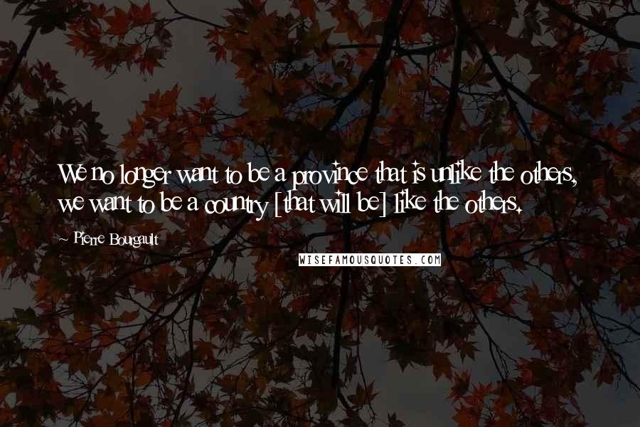Pierre Bourgault Quotes: We no longer want to be a province that is unlike the others, we want to be a country [that will be] like the others.