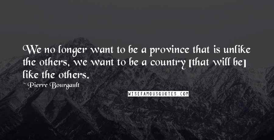 Pierre Bourgault Quotes: We no longer want to be a province that is unlike the others, we want to be a country [that will be] like the others.