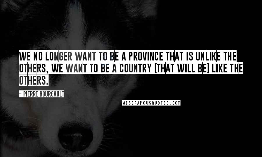 Pierre Bourgault Quotes: We no longer want to be a province that is unlike the others, we want to be a country [that will be] like the others.