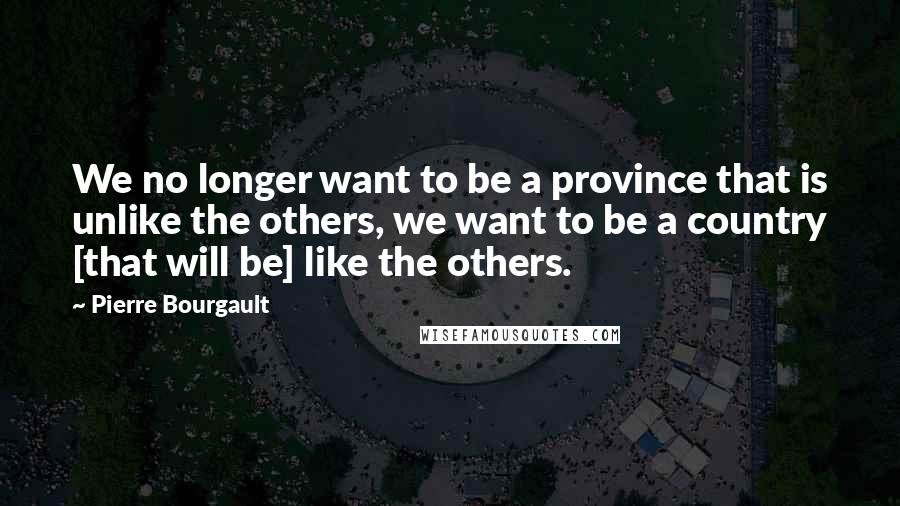 Pierre Bourgault Quotes: We no longer want to be a province that is unlike the others, we want to be a country [that will be] like the others.