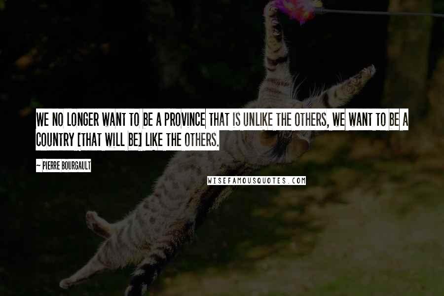 Pierre Bourgault Quotes: We no longer want to be a province that is unlike the others, we want to be a country [that will be] like the others.