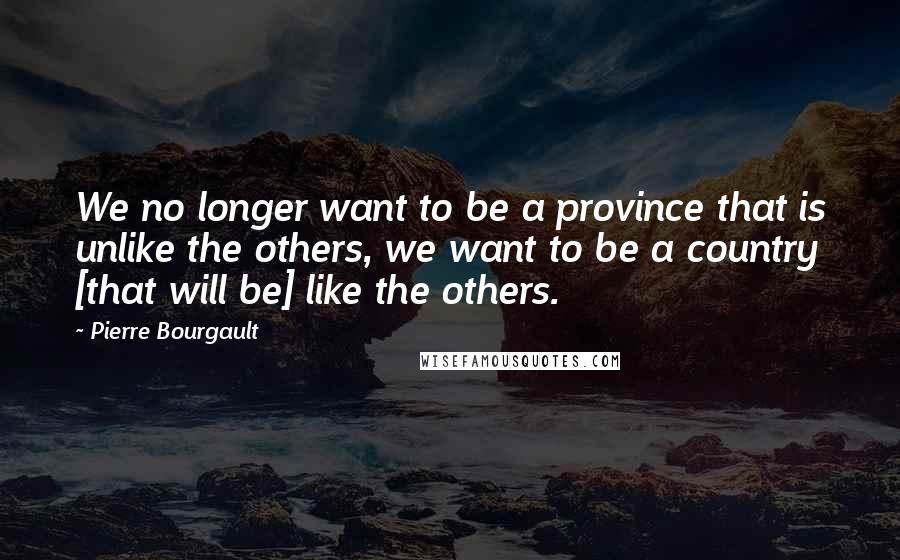 Pierre Bourgault Quotes: We no longer want to be a province that is unlike the others, we want to be a country [that will be] like the others.