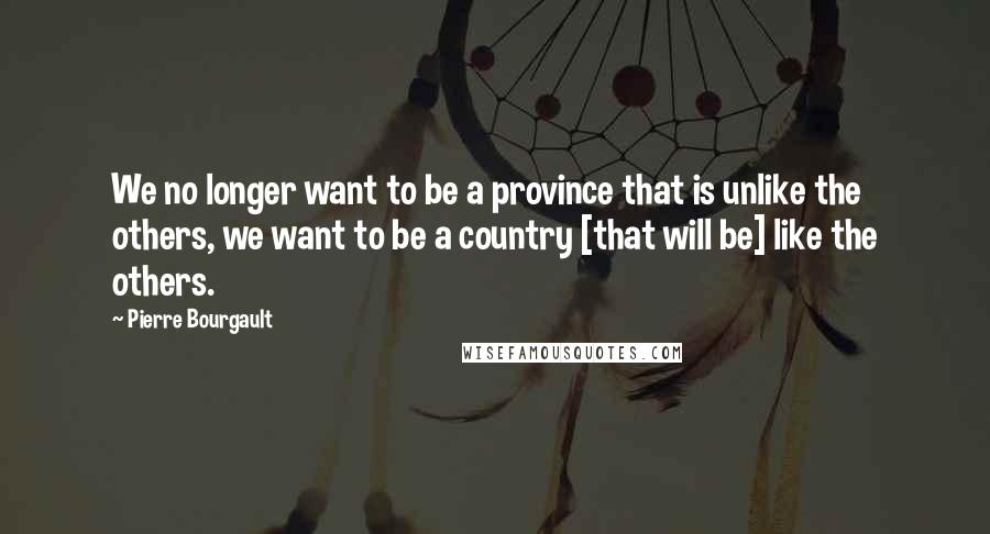 Pierre Bourgault Quotes: We no longer want to be a province that is unlike the others, we want to be a country [that will be] like the others.