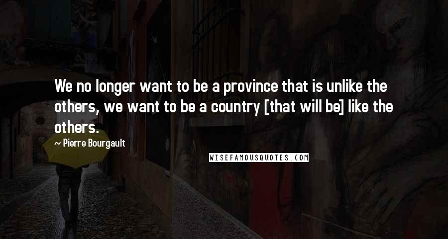 Pierre Bourgault Quotes: We no longer want to be a province that is unlike the others, we want to be a country [that will be] like the others.