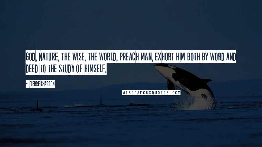 Pierre Charron Quotes: God, Nature, the wise, the world, preach man, exhort him both by word and deed to the study of himself.