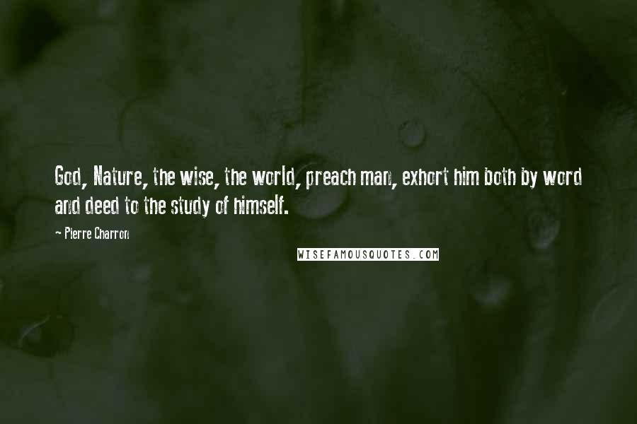 Pierre Charron Quotes: God, Nature, the wise, the world, preach man, exhort him both by word and deed to the study of himself.