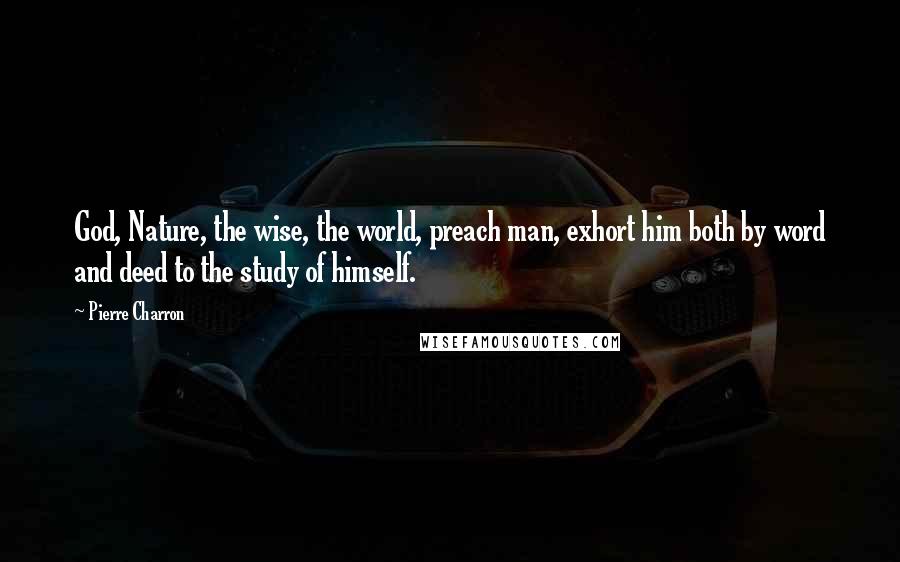 Pierre Charron Quotes: God, Nature, the wise, the world, preach man, exhort him both by word and deed to the study of himself.