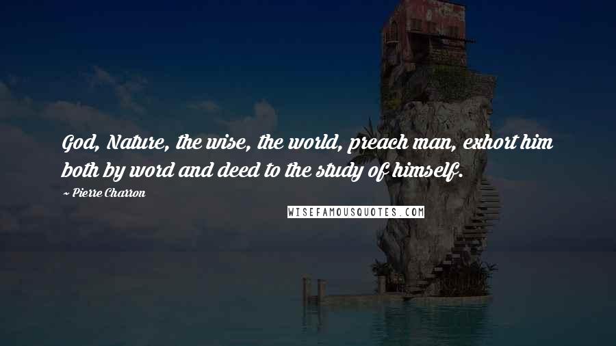 Pierre Charron Quotes: God, Nature, the wise, the world, preach man, exhort him both by word and deed to the study of himself.