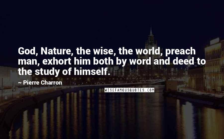 Pierre Charron Quotes: God, Nature, the wise, the world, preach man, exhort him both by word and deed to the study of himself.