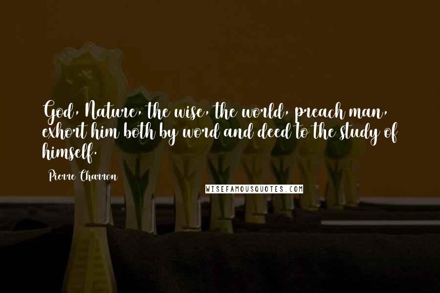 Pierre Charron Quotes: God, Nature, the wise, the world, preach man, exhort him both by word and deed to the study of himself.