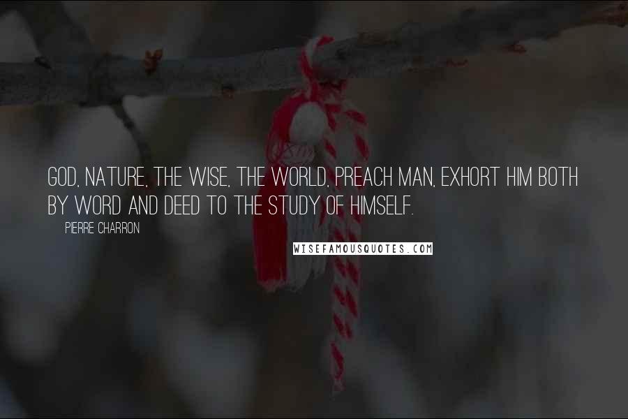 Pierre Charron Quotes: God, Nature, the wise, the world, preach man, exhort him both by word and deed to the study of himself.