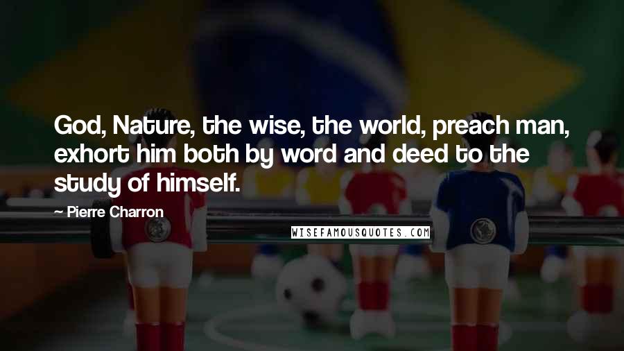 Pierre Charron Quotes: God, Nature, the wise, the world, preach man, exhort him both by word and deed to the study of himself.