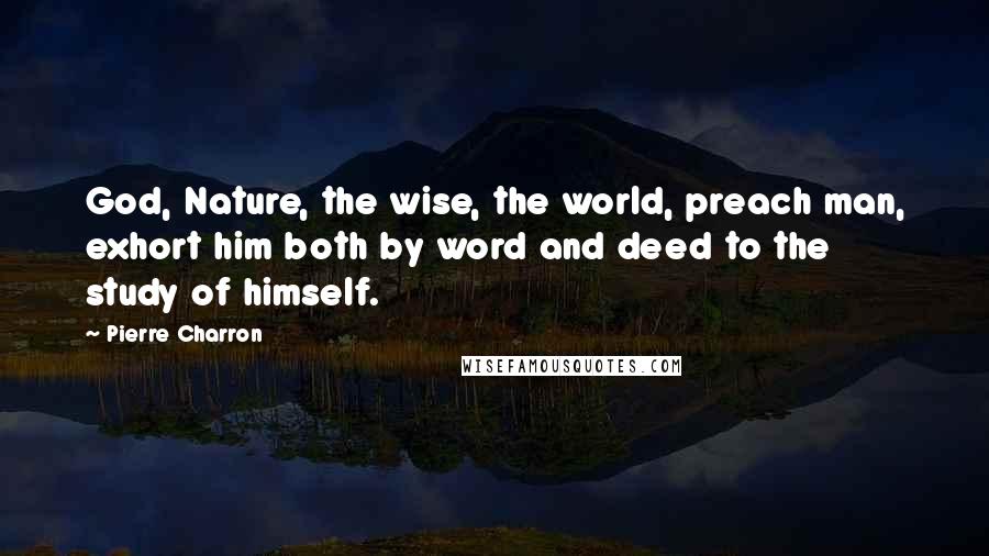 Pierre Charron Quotes: God, Nature, the wise, the world, preach man, exhort him both by word and deed to the study of himself.