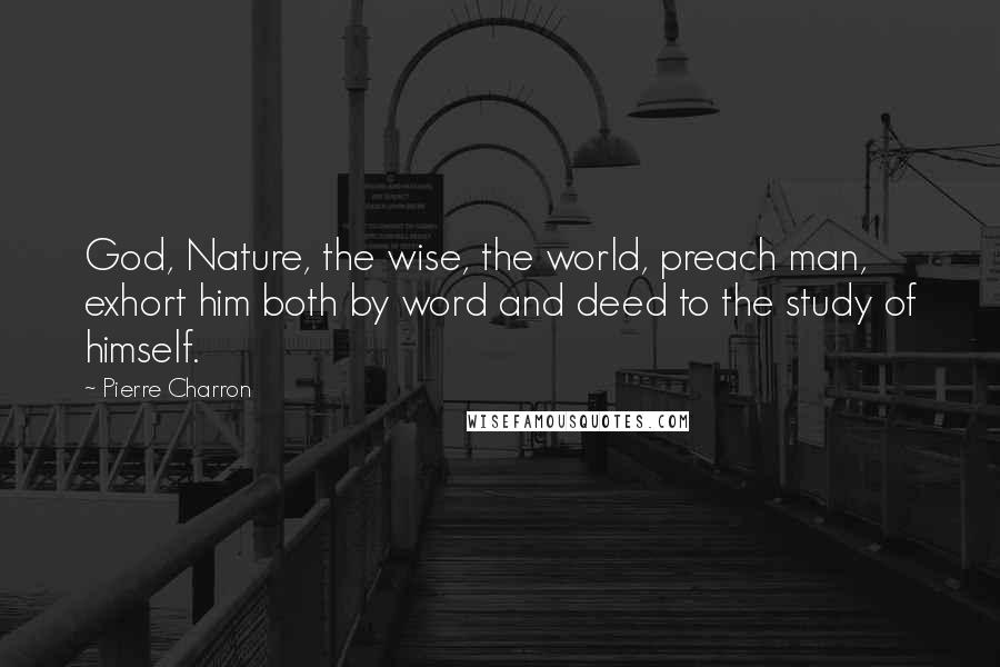 Pierre Charron Quotes: God, Nature, the wise, the world, preach man, exhort him both by word and deed to the study of himself.